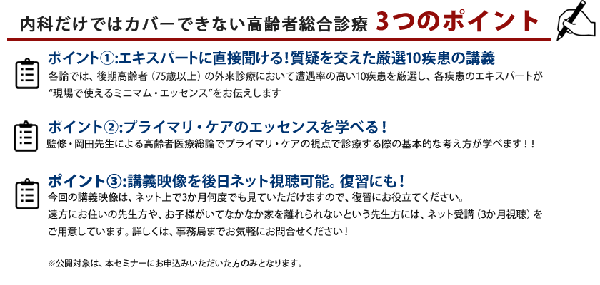 講義ポイント①:エキスパートに直接聞ける！質疑を交えた厳選10疾患の講義 各論では、後期高齢者（75歳以上）の外来診療において遭遇率の高い10疾患を厳選し、各疾患のエキスパートが “現場で使えるミニマム・エッセンス”をお伝えします講義ポイント②:プライマリ・ケアのエッセンスを学べる！監修・岡田先生による高齢者医療総論でプライマリ・ケアの視点で診療する際の<br>基本的な考え方が学べます！！講義ポイント③:当日の講義は、後日ネットで復習できます。今回の講義映像はネット上で3ヶ月何度でも見ていただけますので、復習にもご活用下さい。もちろん、遠方にお住まいの先生方や、お子さまがいてなかなか家を離れられないという先生方にも便利な、ネットを通じてセミナーを体感いただけます。※公開対象は、民間医局アカデミーにお申込みいただいた方のみとなります。ネット視聴のみをご希望の方は、事務局までお問い合わせください。