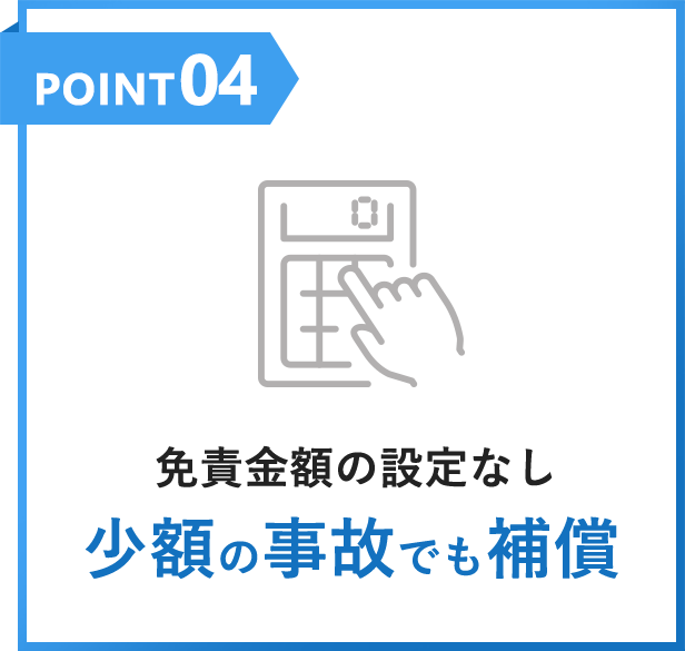 POINT04 免責金額の設定なし少額の事故でも補償