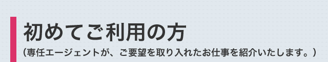 初めてご利用の方（専任エージェントが、ご要望を取り入れたお仕事を紹介いたします。）