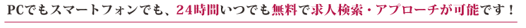 PCでもスマートフォンでも、24時間いつでも無料で求人検索・アプローチが可能です！